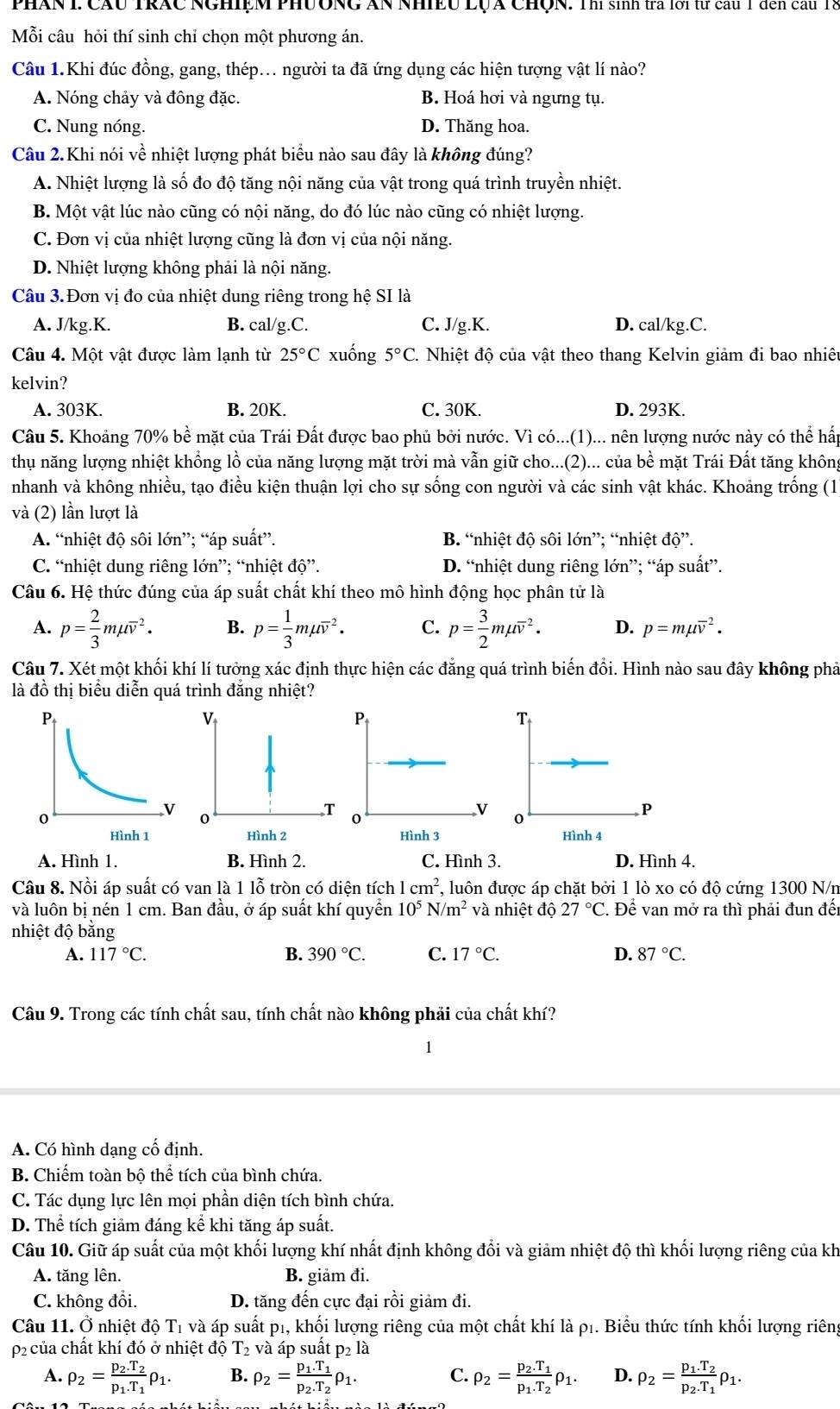 PhâN L Cầu TRÁC NGHiệM PHưÔNG ẤN NhIều LụA ChQN. Thí sinh tra lới từ cau 1 đến cầu T8
Mỗi câu hỏi thí sinh chi chọn một phương án.
Câu 1.Khi đúc đồng, gang, thép... người ta đã ứng dụng các hiện tượng vật lí nào?
A. Nóng chảy và đông đặc. B. Hoá hơi và ngưng tụ.
C. Nung nóng. D. Thăng hoa.
Câu 2.Khi nói về nhiệt lượng phát biểu nào sau đây là không đúng?
A. Nhiệt lượng là số đo độ tăng nội năng của vật trong quá trình truyền nhiệt.
B. Một vật lúc nào cũng có nội năng, do đó lúc nào cũng có nhiệt lượng.
C. Đơn vị của nhiệt lượng cũng là đơn vị của nội năng.
D. Nhiệt lượng không phải là nội năng.
Câu 3.Đơn vị đo của nhiệt dung riêng trong hệ SI là
A. J/kg.K. B. cal/g.C. C. J/g.K. D. cal/kg.C.
Câu 4. Một vật được làm lạnh từ 25°C xuống 5°C C. Nhiệt độ của vật theo thang Kelvin giảm đi bao nhiêt
kelvin?
A. 303K. B. 20K. C. 30K. D. 293K.
Câu 5. Khoảng 70% bề mặt của Trái Đất được bao phủ bởi nước. Vì có...(1)... nên lượng nước này có thể hấp
thụ năng lượng nhiệt khổng lồ của năng lượng mặt trời mà vẫn giữ cho...(2)... của bề mặt Trái Đất tăng không
nhanh và không nhiều, tạo điều kiện thuận lợi cho sự sống con người và các sinh vật khác. Khoảng trống (1
và (2) lần lượt là
A. “nhiệt độ sôi lớn”; “áp suất”. B. “nhiệt độ sôi lớn”; “nhiệt độ”.
C. “nhiệt dung riêng lớn”; “nhiệt d0''. D. “nhiệt dung riêng lớn”; “áp suất”.
Câu 6. Hệ thức đúng của áp suất chất khí theo mô hình động học phân tử là
A. p= 2/3 mmu overline v^(2. B. p=frac 1)3mmu overline v^(2. C. p=frac 3)2mmu overline v^(2. D. p=mmu overline v^2.
Câu 7. Xét một khối khí lí tưởng xác định thực hiện các đẳng quá trình biến đổi. Hình nào sau đây không phả
là đồ thị biểu diễn quá trình đăng nhiệt?
T
0
P
Hình 4
A. Hình 1. B. Hình 2. C. Hình 3. D. Hình 4.
Câu 8. Nồi áp suất có van là 1 lỗ tròn có diện tích 1cm^2) *, luôn được áp chặt bởi 1 lò xo có độ cứng 1300 N/n
và luôn bị nén 1 cm. Ban đầu, ở áp suất khí quyển 10^5N/m^2 và nhiệt độ 27°C. Để van mở ra thì phải đun đếi
nhiệt độ bằng
A. 117°C. B. 390°C. C. 17°C. D. 87°C.
Câu 9. Trong các tính chất sau, tính chất nào không phải của chất khí?
1
A. Có hình dạng cổ định.
B. Chiếm toàn bộ thể tích của bình chứa.
C. Tác dụng lực lên mọi phần diện tích bình chứa.
D. Thể tích giảm đáng kể khi tăng áp suất.
Câu 10. Giữ áp suất của một khối lượng khí nhất định không đổi và giảm nhiệt độ thì khối lượng riêng của kh
A. tăng lên. B. giảm đi.
C. không đổi. D. tăng đến cực đại rồi giảm đi.
Câu 11. Ở nhiệt độ T1 và áp suất p1, khối lượng riêng của một chất khí là ρ1. Biểu thức tính khối lượng riêng
p2 của chất khí đó ở nhiệt độ T_2 và áp suất p₂ là
C.
A. rho _2=frac p_2.T_2p_1.T_1rho _1. B. rho _2=frac p_1.T_1p_2.T_2rho _1. rho _2=frac p_2.T_1p_1.T_2rho _1. D. rho _2=frac p_1.T_2p_2.T_1rho _1.