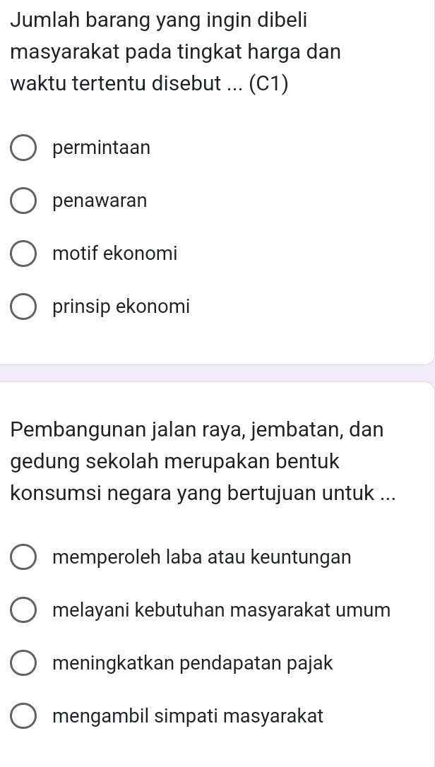 Jumlah barang yang ingin dibeli
masyarakat pada tingkat harga dan
waktu tertentu disebut ... (C1)
permintaan
penawaran
motif ekonomi
prinsip ekonomi
Pembangunan jalan raya, jembatan, dan
gedung sekolah merupakan bentuk
konsumsi negara yang bertujuan untuk ...
memperoleh laba atau keuntungan
melayani kebutuhan masyarakat umum
meningkatkan pendapatan pajak
mengambil simpati masyarakat