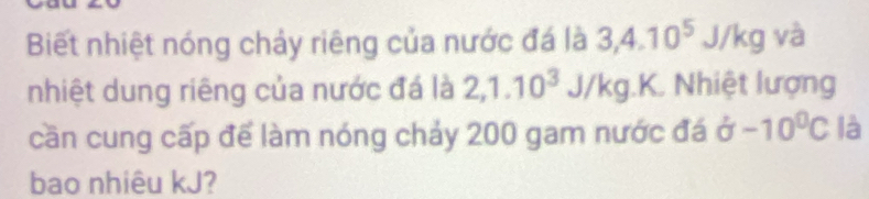 Biết nhiệt nóng chảy riêng của nước đá là 3, 4.10^5 J/H kg và 
nhiệt dung riêng của nước đá là 2, 1.10^3J/kg. K. Nhiệt lượng 
cần cung cấp để làm nóng chảy 200 gam nước đá delta -10^0C là 
bao nhiêu kJ?