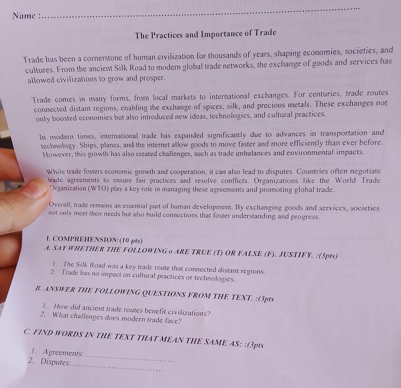 Name : 
_ 
_ 
The Practices and Importance of Trade 
Trade has been a cornerstone of human civilization for thousands of years, shaping economies, societies, and 
cultures. From the ancient Silk Road to modern global trade networks, the exchange of goods and services has 
allowed civilizations to grow and prosper. 
Trade comes in many forms, from local markets to international exchanges. For centuries, trade routes 
connected distant regions, enabling the exchange of spices, silk, and precious metals. These exchanges not 
only boosted economies but also introduced new ideas, technologies, and cultural practices. 
In modern times, international trade has expanded significantly due to advances in transportation and 
technology. Ships, planes, and the internet allow goods to move faster and more efficiently than ever before. 
However, this growth has also created challenges, such as trade imbalances and environmental impacts. 
While trade fosters economic growth and cooperation, it can also lead to disputes. Countries often negotiate 
trade agreements to ensure fair practices and resolve conflicts. Organizations like the World Trade 
Organization (WTO) play a key role in managing these agreements and promoting global trade. 
Overall, trade remains an essential part of human development. By exchanging goods and services, societies 
not only meet their needs but also build connections that foster understanding and progress. 
L COMPREHENSION:(10 pts) 
A. SAY WHETHER THE FOLLOWING о ARE TRUE (T) OR FALSE (F). JUSTIFY. :(3pts) 
1. The Silk Road was a key trade route that connected distant regions. 
2. Trade has no impact on cultural practices or technologies. 
B. ANSWER THE FOLLOWING QUESTIONS FROM THE TEXT. :(3pts 
1. How did ancient trade routes benefit civilizations? 
2. What challenges does modern trade face? 
C. FIND WORDS IN THE TEXT THAT MEAN THE SAME AS: :(3pts 
1. Agreements: 
2. Disputes:_ 
_