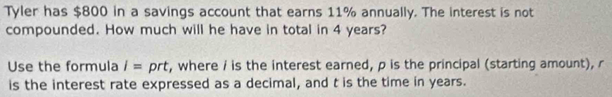 Tyler has $800 in a savings account that earns 11% annually. The interest is not 
compounded. How much will he have in total in 4 years? 
Use the formula I= prt, where i is the interest earned, p is the principal (starting amount), r
is the interest rate expressed as a decimal, and t is the time in years.