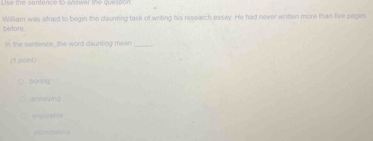 Use the sentence to answer the question.
William was afraid to begin the daunting task of writing his research essay. He had never written more than five pages
before
In the sentence, the word daunting mean_
(1 point)
boring
annoying
enjoyable
intimidating