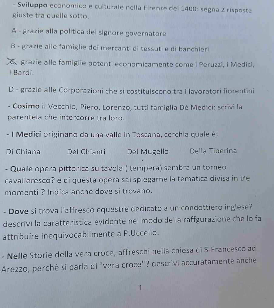 Sviluppo economico e culturale nella Firenze del 1400 : segna 2 risposte
giuste tra quelle sotto.
A - grazie alla politica del signore governatore
B - grazie alle famiglie dei mercanti di tessuti e di banchieri
X- grazie alle famiglie potenti economicamente come i Peruzzi, i Medici,
i Bardi.
D - grazie alle Corporazioni che si costituiscono tra i lavoratori fiorentini
- Cosimo il Vecchio, Piero, Lorenzo, tutti famiglia Dè Medici: scrivi la
parentela che intercorre tra loro.
- I Medici originano da una valle in Toscana, cerchia quale è:
Di Chiana Del Chianti Del Mugello Della Tiberina
- Quale opera pittorica su tavola ( tempera) sembra un torneo
cavalleresco? e di questa opera sai spiegarne la tematica divisa in tre
momenti ? Indica anche dove si trovano.
- Dove si trova l'affresco equestre dedicato a un condottiero inglese?
descrivi la caratteristica evidente nel modo della raffgurazione che lo fa
attribuire inequivocabilmente a P.Uccello.
- Nelle Storie della vera croce, affreschi nella chiesa di S-Francesco ad
Arezzo, perchè si parla di "vera croce"? descrivi accuratamente anche