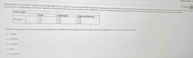 Using decoy is a common method of hunting water fowl. A study in a journal of Wildlife Management compared the effectiveness of three different decoy types: taxidermy-mounted, planstic decoys, and full-bodied decoys. in order
account for an extraneous source of variation, three pit blinds was uandomired block design with three treatments (decoy types) and three blocks (pit blinds) was employed
Perform an analysis of variance and test whether for the difference amongst the block means. Test at 5% signdicance level. Give the value of the MSE
1.9633
51.9233
30.0567
28.5
120.2268