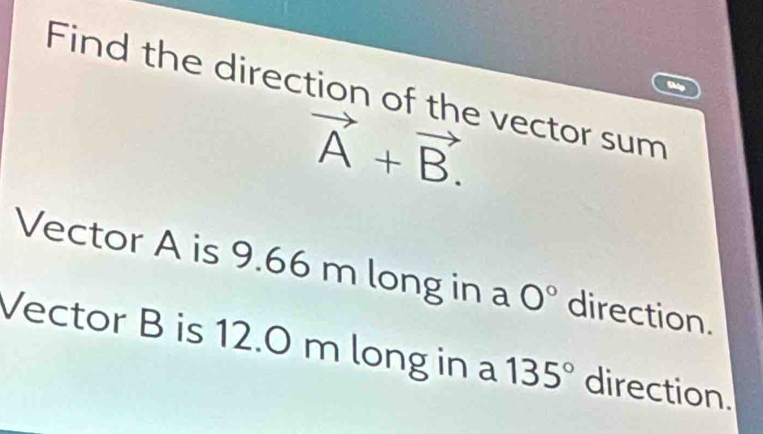 Find the direction of the vector sum
vector A+vector B. 
Vector A is 9.66 m long in a 0° direction. 
Vector B is 12.0 m long in a 135° direction.