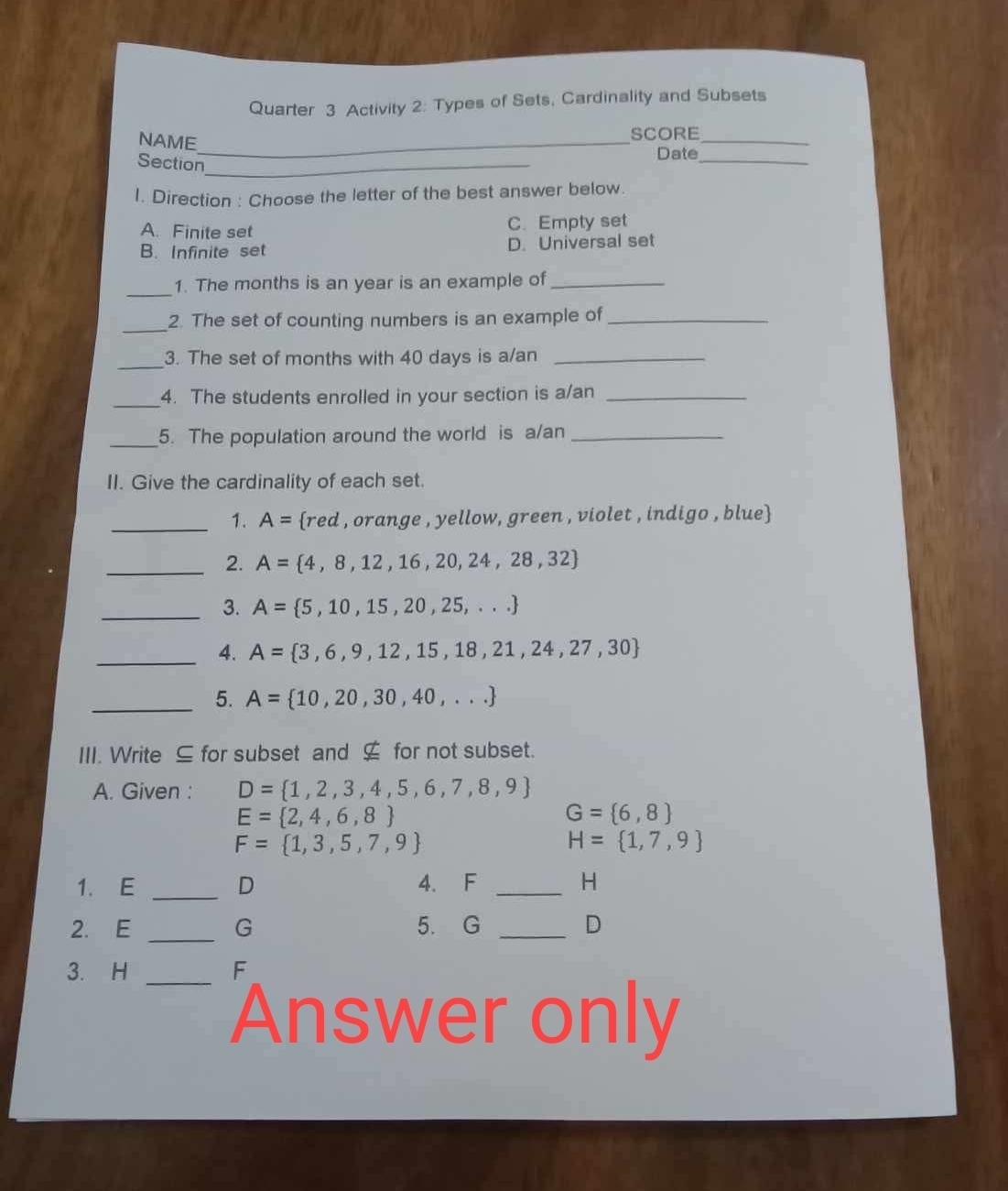 Quarter 3 Activity 2: Types of Sets, Cardinality and Subsets
NAME_ SCORE_
Date_
Section_
1. Direction : Choose the letter of the best answer below.
A. Finite set C. Empty set
B. Infinite set D. Universal set
_
1. The months is an year is an example of_
_2. The set of counting numbers is an example of_
_
3. The set of months with 40 days is a/an_
_
4. The students enrolled in your section is a/an_
_5. The population around the world is a/an_
II. Give the cardinality of each set.
_1. A= red , orange , yellow, green , violet , indigo , blue
_2. A= 4,8,12,16,20,24,28,32
_3. A= 5,10,15,20,25,...
_4. A= 3,6,9,12,15,18,21,24,27,30
_5. A= 10,20,30,40,...
III. Write ⊆ for subset and ⊆ for not subset.
A. Given : D= 1,2,3,4,5,6,7,8,9
E= 2,4,6,8
G= 6,8
F= 1,3,5,7,9
H= 1,7,9
1. E _ D 4. F _H
2. E _G 5. G _ D
_
3. H F
Answer only