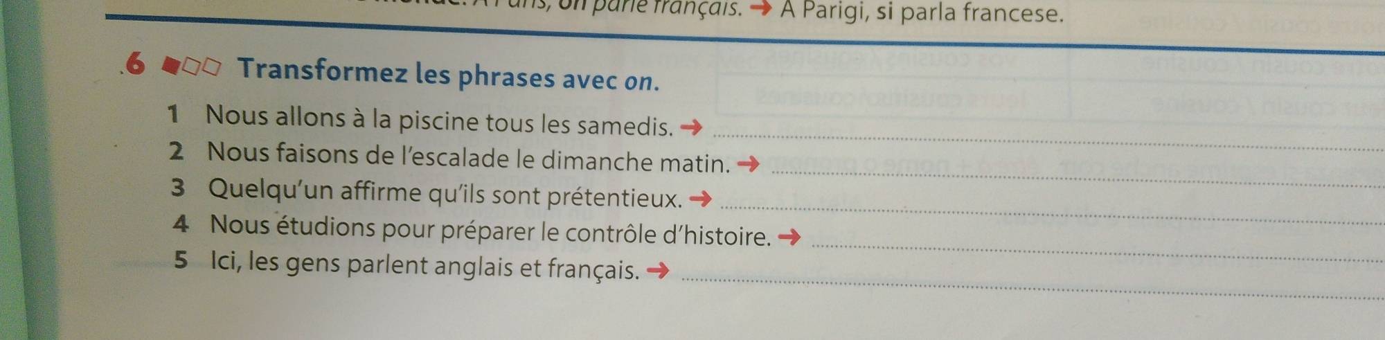 on pare français. → À Parigi, si parla francese. 
.6 Transformez les phrases avec on. 
_ 
1 Nous allons à la piscine tous les samedis. 
2 Nous faisons de l’escalade le dimanche matin. 
_ 
3 Quelqu'un affirme qu'ils sont prétentieux. 
_ 
_ 
4 Nous étudions pour préparer le contrôle d'histoire. 
_ 
5 Ici, les gens parlent anglais et français.