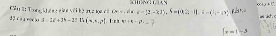 KHÖNG GIAN
cos x+C. 
Câu 1: Trong không gian với hệ trục tọa độ Oxyz , cho vector a=(2;-3;3), vector b=(0;2;-1), vector c=(3;-1;5). Biết tọa 
Tể tích c 
độ của vectơ vector u=2vector a+3vector b-2vector c là (m;n;p). Tính m+n+p.
[x=1+2t