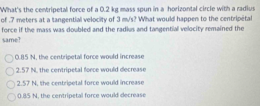 What's the centripetal force of a 0.2 kg mass spun in a horizontal circle with a radius
of . 7 meters at a tangential velocity of 3 m/s? What would happen to the centripėtal
force if the mass was doubled and the radius and tangential velocity remained the
same?
0.85 N, the centripetal force would increase
2.57 N, the centripetal force would decrease
2.57 N, the centripetal force would increase
0.85 N, the centripetal force would decrease