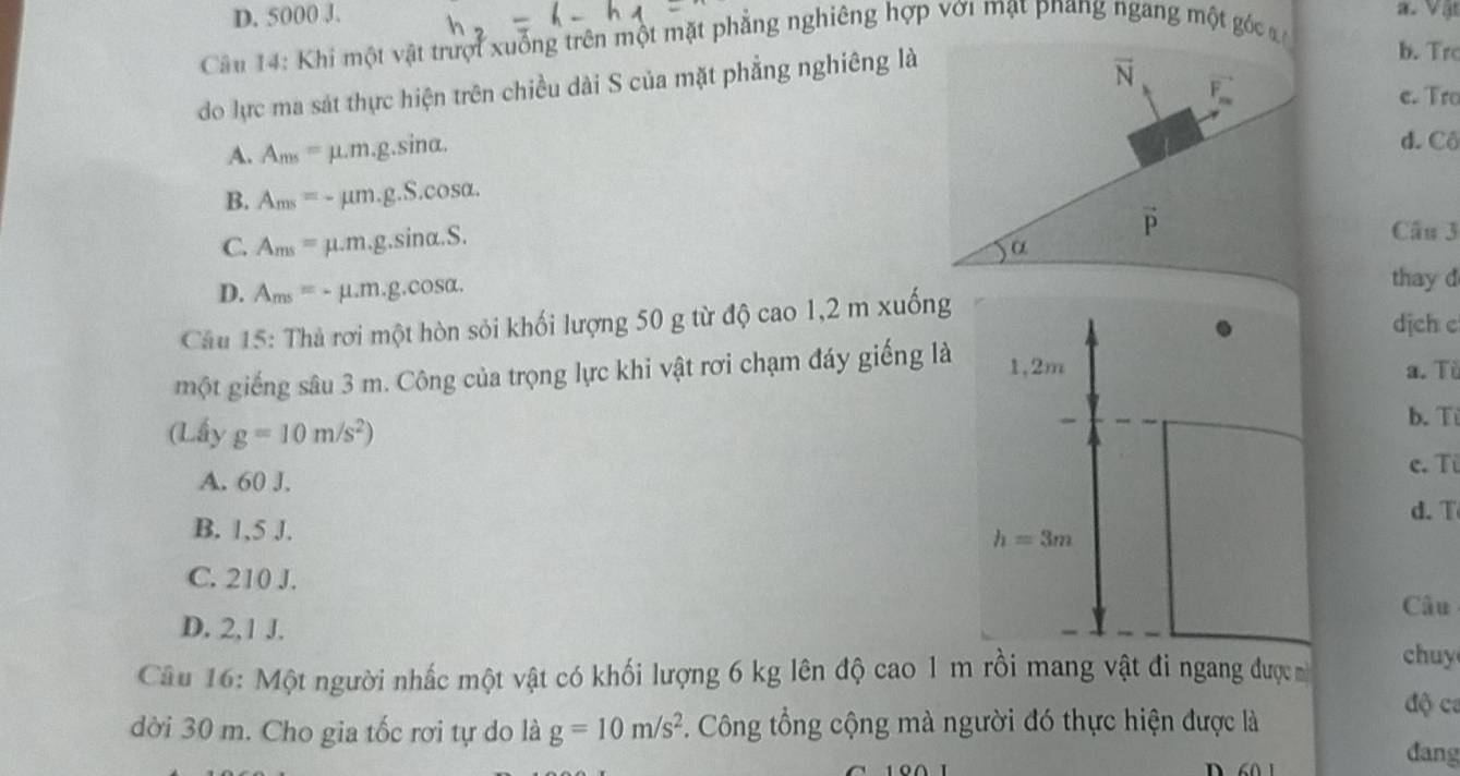 D. 5000 J.
a.  Vật
Câu 14: Khi một vật trượi xuống trên một mặt phẳng nghiêng hợp với mạt pnang ngang một góc
do lực ma sát thực hiện trên chiều dài S của mặt phẳng nghiêng là
b. Trc
e. Tro
A. A_ms=mu .m.g. .sin α.
d. Cô
B. A_ms=-mu m.g.S.cos alpha .
C. A_ms=mu .m.g.sin alpha .S.
Câu 3
D. A_ms=-mu .m.g.cos alpha .
thay d
Câu 15: Thà rơi một hòn sỏi khối lượng 50 g từ độ cao 1,2 m xuống dịch c
một giếng sâu 3 m. Công của trọng lực khi vật rơi chạm đáy giếng là 1,2m a. Tü
(Lấy g=10m/s^2)
b. Ti
A. 60 J. c. Từ
d. T
B. 1,5 J.
h=3m
C. 210 J.
Câu
D. 2,1 J.
Câu 16: Một người nhấc một vật có khối lượng 6 kg lên độ cao 1 m rồi mang vật đi ngang được 
chuy
độ ca
dời 30 m. Cho gia tốc rơi tự do là g=10m/s^2. Công tổng cộng mà người đó thực hiện được là
dang