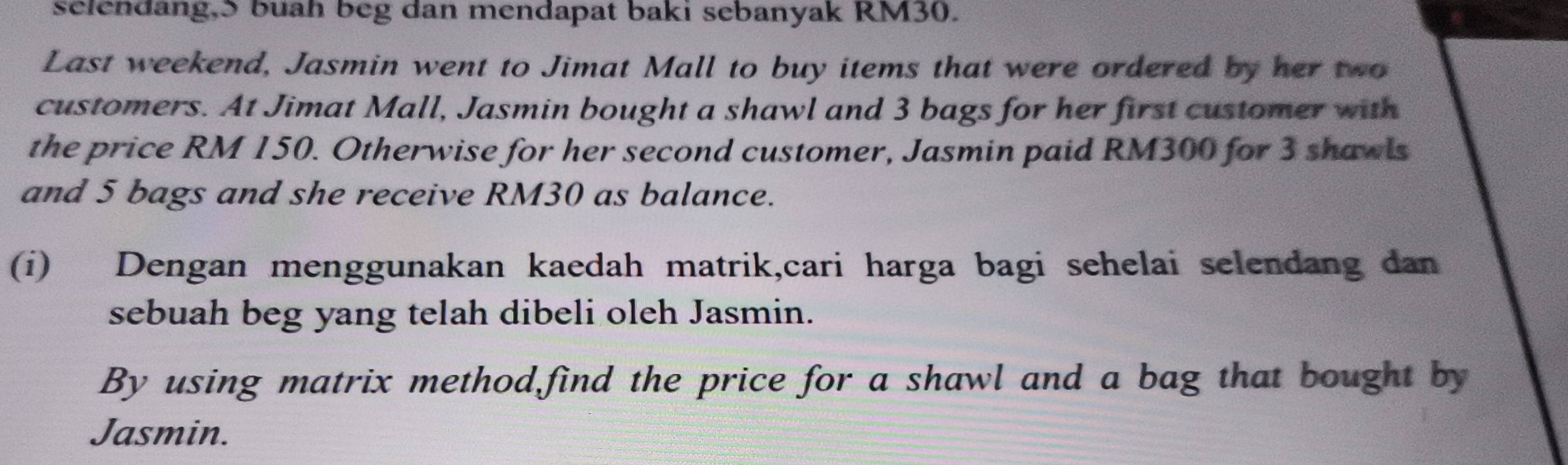 selendang,S buah beg dan mendapat baki sebanyak RM30. 
Last weekend, Jasmin went to Jimat Mall to buy items that were ordered by her two 
customers. At Jimat Mall, Jasmin bought a shawl and 3 bags for her first customer with 
the price RM 150. Otherwise for her second customer, Jasmin paid RM300 for 3 shawls 
and 5 bags and she receive RM30 as balance. 
(i) Dengan menggunakan kaedah matrik,cari harga bagi sehelai selendang dan 
sebuah beg yang telah dibeli oleh Jasmin. 
By using matrix method find the price for a shawl and a bag that bought by 
Jasmin.