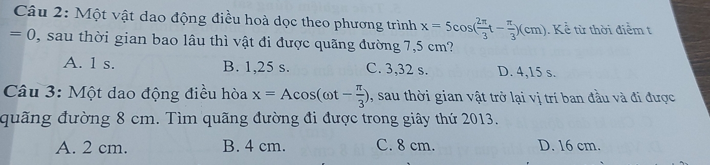 Một vật dao động điều hoà dọc theo phương trình x=5cos ( 2π /3 t- π /3 )(cm). Kể từ thời điểm t
=0 , sau thời gian bao lâu thì vật đi được quãng đường 7,5 cm?
A. 1 s. B. 1,25 s. C. 3,32 s. D. 4,15 s.
Câu 3: Một dao động điều hòa x=Acos (omega t- π /3 ) , sau thời gian vật trở lại vị trí ban đầu và đi được
quãng đường 8 cm. Tìm quãng đường đi được trong giây thứ 2013.
A. 2 cm. B. 4 cm. C. 8 cm. D. 16 cm.