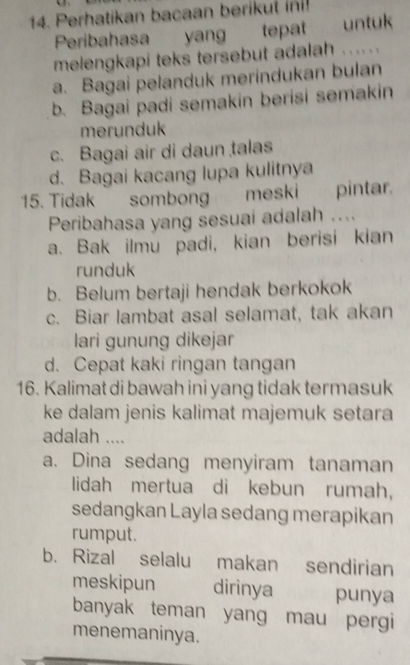 Perhatikan bacaan berikut in!
Peribahasa yang tepat untuk
melengkapi teks tersebut adalah ....
a. Bagai pelanduk merindukan bulan
b. Bagai padi semakin berisi semakin
merunduk
c. Bagai air di daun talas
d. Bagai kacang lupa kulitnya
15. Tidak sombong meski pintar.
Peribahasa yang sesuai adalah ....
a. Bak ilmu padi, kian berisi kian
runduk
b. Belum bertaji hendak berkokok
c. Biar lambat asal selamat, tak akan
lari gunung dikejar
d. Cepat kaki ringan tangan
16. Kalimat di bawah ini yang tidak termasuk
ke dalam jenis kalimat majemuk setara 
adalah ....
a. Dina sedang menyiram tanaman
lidah mertua di kebun rumah,
sedangkan Layla sedang merapikan
rumput.
b. Rizal selalu makan sendirian
meskipun dirinya
punya
banyak teman yang mau pergi 
menemaninya.