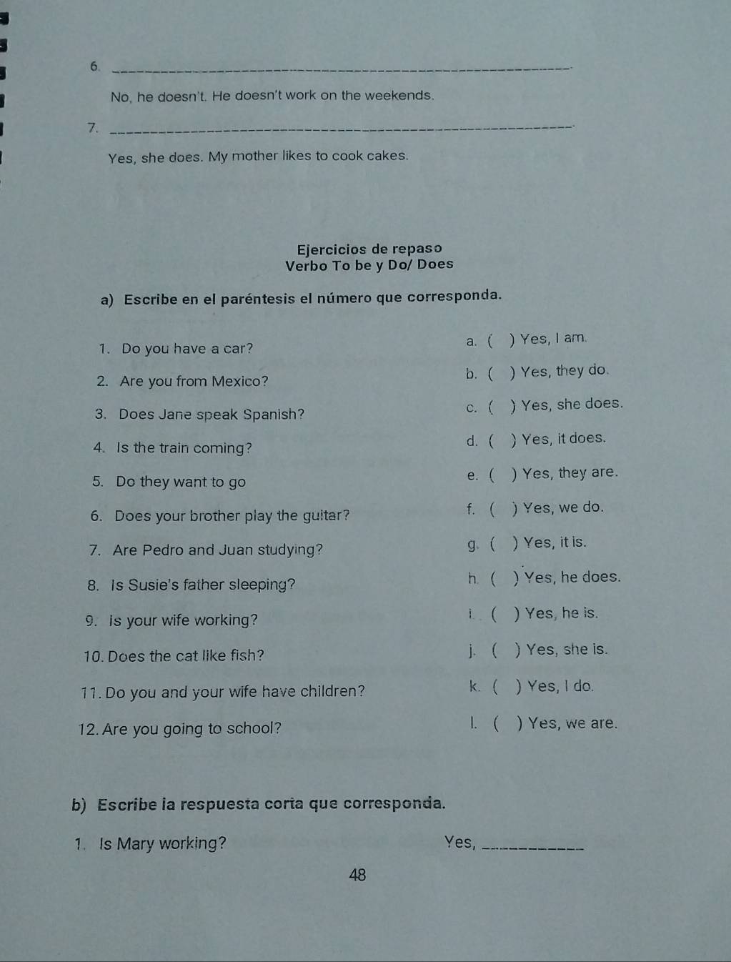 6._
No, he doesn't. He doesn't work on the weekends.
7._
Yes, she does. My mother likes to cook cakes.
Ejercicios de repaso
Verbo To be y Do/ Does
a) Escribe en el paréntesis el número que corresponda.
a. (
1. Do you have a car? ) Yes, I am.
b. (
2. Are you from Mexico? ) Yes, they do.
c. (
3. Does Jane speak Spanish? ) Yes, she does.
4.Is the train coming? d. ( . ) Yes, it does.
5. Do they want to go e. ( ) Yes, they are.
f. (
6. Does your brother play the guitar? ) Yes, we do.
7. Are Pedro and Juan studying? g  ) Yes, it is.
h. 
8. Is Susie's father sleeping? ) Yes, he does.
1.
9. is your wife working? ) Yes, he is.
10. Does the cat like fish?
j. ) Yes, she is.
11. Do you and your wife have children? k. ) Yes, I do.
12. Are you going to school? 1.  ) Yes, we are.
b) Escribe la respuesta corta que corresponda.
1. Is Mary working? Yes,_
48