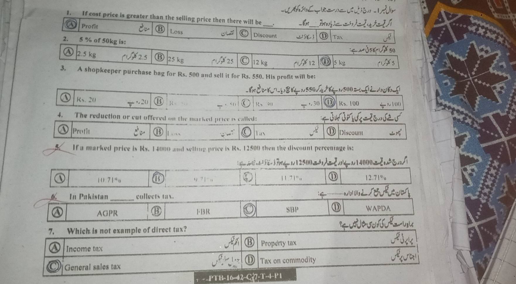 If cost price is greater than the selling price then there will be
_
_
Profit Loss
O u Discount ① Tax
2. 5 % of 50kg is:
25 kg 12 kg
25
3. A shopkeeper purchase bag for Rs. 500 and sell it for Rs. 550. His profit will be:
500
Rs. 20 ,20 R , 30 D RS. 100
、 R、 30
4. The reduction or cut offered on the marked price is called:
Profit Loss Tan Discount
w ?
5 If a marked price is Rs. 14000 and sellng price is Rs. 12500 then the discount percentage is;
107|^u_0 v ? | ¨ ,, 11 7 1 " o 12.71%
6. In Pakistan_ collects tax.
SBP
AGPR FBR WAPDA
- -PTB-16-