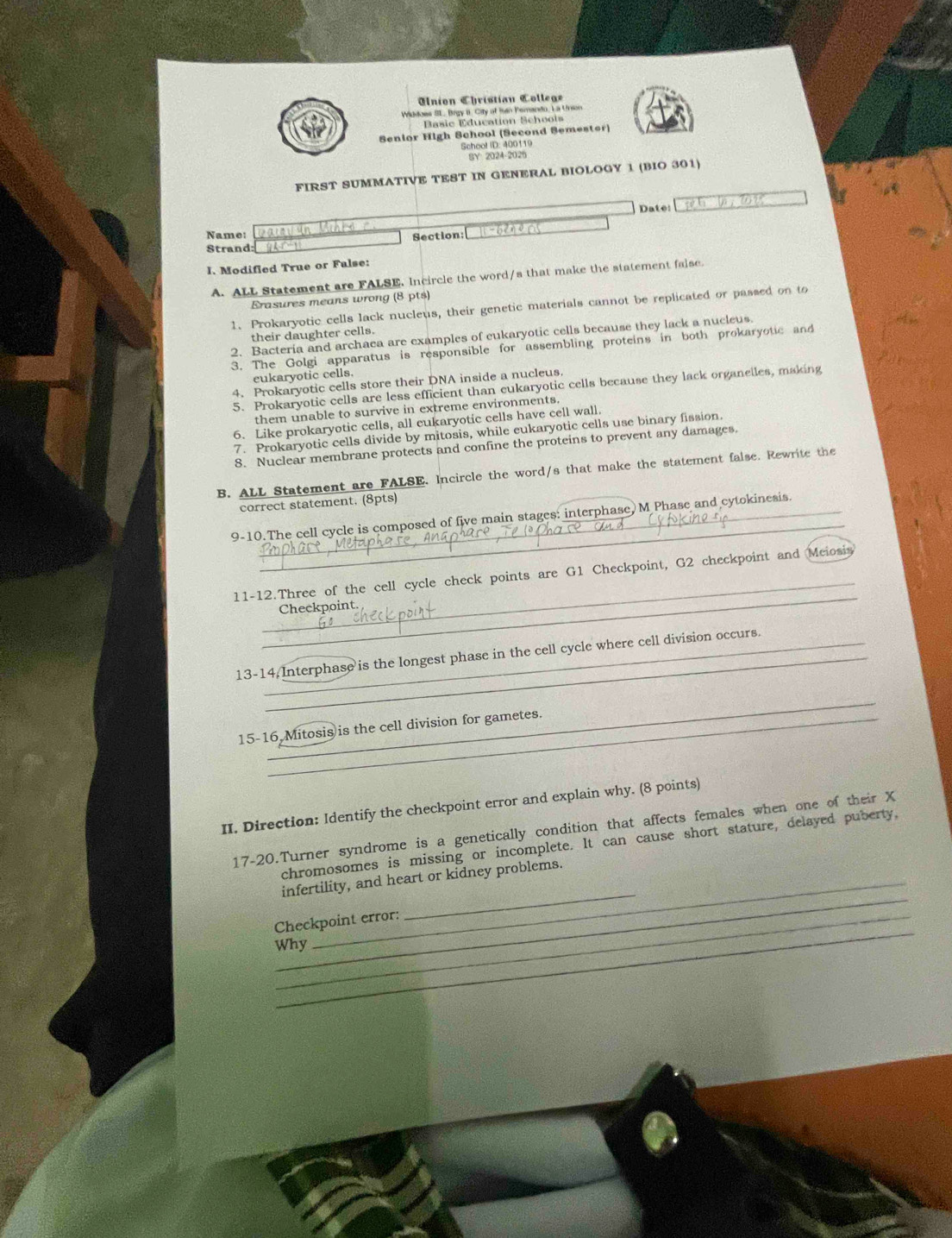 nion Christian C olle a
Widdoes SL. Brgy II. City of Ian Pemando, La Union
Basic Education Schoois
Senior High School (Second Semester)
School ID: 400119
SY 2024-2026
FIRST SUMMATIVE TEST IN GENERAL BIOLOGY 1 (BIO 301)
Date:
Name: Section: | -6en0 ≈s
Strand
I. Modified True or False:
A. ALL Statement are FALSE. Incircle the word/s that make the statement false.
Erasures means wrong (8 pts)
1. Prokaryotic cells lack nucleus, their genetic materials cannot be replicated or passed on to
their daughter cells.
2. Bacteria and archaea are examples of cukaryotic cells because they lack a nucleus.
3. The Golgi apparatus is responsible for assembling proteins in both prokaryotic and
eukaryotic cells.
4. Prokaryotic cells store their DNA inside a nucleus.
5. Prokaryotic cells are less efficient than eukaryotic cells because they lack organelles, making
them unable to survive in extreme environments.
6. Like prokaryotic cells, all eukaryotic cells have cell wall.
7. Prokaryotic cells divide by mitosis, while eukaryotic cells use binary fission.
8. Nuclear membrane protects and confine the proteins to prevent any damages.
B. ALL Statement are FALSE. Incircle the word/s that make the statement false. Rewrite the
correct statement. (8pts)
_
9-10.The cell cycle is composed of five main stages: interphase, M Phase and cytokinesis.
_
_
11-12.Three of the cell cycle check points are G1 Checkpoint, G2 checkpoint and Meiosis
Checkpoint
13-14. Interphase is the longest phase in the cell cycle where cell division occurs.
_
15-16 Mitosis is the cell division for gametes.
II. Direction: Identify the checkpoint error and explain why. (8 points)
17-20.Turner syndrome is a genetically condition that affects females when one of their X
chromosomes is missing or incomplete. It can cause short stature, delayed puberty,
_
_
infertility, and heart or kidney problems.
_
Checkpoint error:
Why