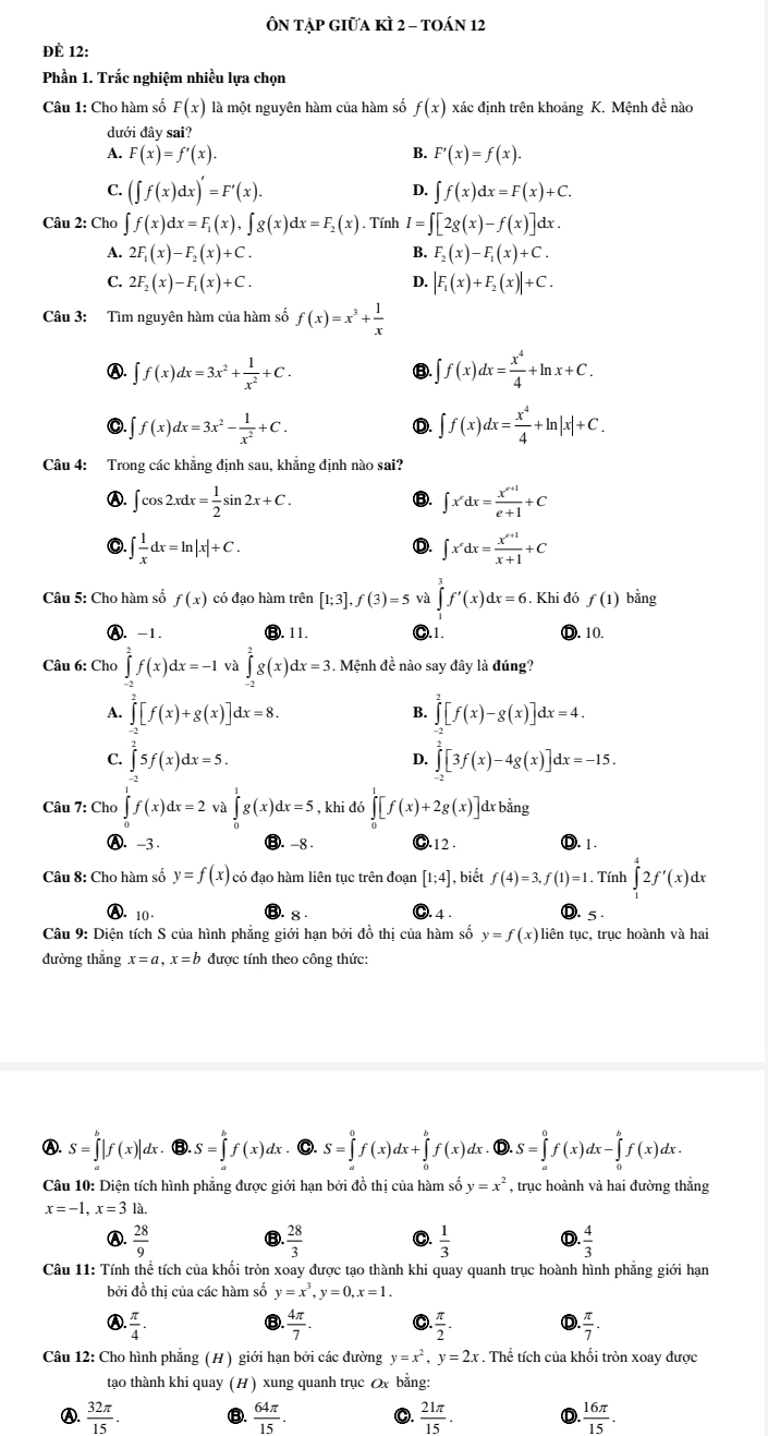 Ôn Tập giữa kÌ 2 - toán 12
ĐÈ 12:
Phần 1. Trắc nghiệm nhiều lựa chọn
Câu 1: Cho hàm số F(x) là một nguyên hàm của hàm số f(x)
dưới đây sai?
A. F(x)=f'(x). B. F'(x)=f(x).
D.
C. (∈t f(x)dx)'=F'(x). ∈t f(x)dx=F(x)+C.
Câu 2: Cho ∈t f(x)dx=F_1(x),∈t g(x)dx=F_2(x). Tính I=∈t [2g(x)-f(x)]dx.
A. 2F_1(x)-F_2(x)+C. B. F_2(x)-F_1(x)+C.
C. 2F_2(x)-F_1(x)+C. D. |F_1(x)+F_2(x)|+C.
Câu 3: Tìm nguyên hàm của hàm số f(x)=x^3+ 1/x 
Ⓐ. ∈t f(x)dx=3x^2+ 1/x^2 +C. ∈t f(x)dx= x^4/4 +ln x+C.
③
0. f(x)dx=3x^2- 1/x^2 +C. ∈t f(x)dx= x^4/4 +ln |x|+C.
D.
Câu 4: Trong các khẳng định sau, khẳng định nào sai?
Ⓐ. ∈t cos 2xdx= 1/2 sin 2x+C. ∈t x^(ex=frac x^e+1+1)e+1+C
⑧.
∈t  1/x dx=ln |x|+C.
D. ∈t x^xdx= (x^(x+1))/x+1 +C
Câu 5: Cho hàm số f(x) có đạo hàm trên [1;3],f(3)=5 và ∈tlimits _1^(3f'(x)dx=6. Khi đó f(1) bằng
Ⓐ. -1. 11. ●.1. Ⓓ. 10.
Câu 6: Cho ∈tlimits _2^2f(x)dx=-1 và ∈tlimits _0^2g(x)dx=3.. Mệnh đề nào say đây là đúng?
A. ∈tlimits _(-2)^2[f(x)+g(x)]dx=8. ∈tlimits _(-2)^2[f(x)-g(x)]dx=4.
B.
C. ∈tlimits ^2^25f(x)dx=5. 4 ∈tlimits _(-3)^2[3f(x)-4g(x)]dx=-15.
Câu 7: Cho ∈tlimits _0^1f(x)dx=2 và ∈tlimits _0^1g(x)dx=5 ∈tlimits _0^1[f(x)+2g(x)] dx bằng
Ⓐ. -3 -8 ..12 . Ⓓ. 1.
Câu 8: Cho hàm số y=f(x) có đạo hàm liên tục trên đoạn [1;4] , biết f(4)=3,f(1)=1. Tính ∈tlimits _1^42f'(x)dx
Ⓐ. 10 - 8 ). 4 . 5 .
Câu 9: Diện tích S của hình phẳng giới hạn bởi đồ thị của hàm số y=f(x) liên tục, trục hoành và hai
đường thǎng x=a,x=b được tính theo công thức:
Ⓐ. S=∈tlimits _a^b|f(x)|dx. B.S=∈tlimits _a^bf(x)dx C. S=∈tlimits _a^0f(x)dx+∈tlimits _0^bf(x)dx 6.S=∈tlimits _a^0f(x)dx-∈tlimits _0^bf(x)dx.
Câu 10: Diện tích hình phẳng được giới hạn bởi đồ thị của hàm số y=x^2)
x=-1,x=31
④.  28/9   28/3  O.  1/3  D  4/3 
Câu 11: Tính thể tích của khối tròn xoay được tạo thành khi quay quanh trục hoành hình phẳng giới hạn
bởi đồ thị của các hàm số y=x^3,y=0,x=1.
Ⓐ.  π /4 .  4π /7 . . π /2 .  π /7 .
Câu 12: Cho hình phăng (H) giới hạn bởi các đường y=x^2,y=2x. Thể tích của khối tròn xoay được
tạo thành khi quay (H) xung quanh trục Ox bằng:
Ⓐ.  32π /15 . ⑧.  64π /15 . C.  21π /15 . D.. 16π /15 .