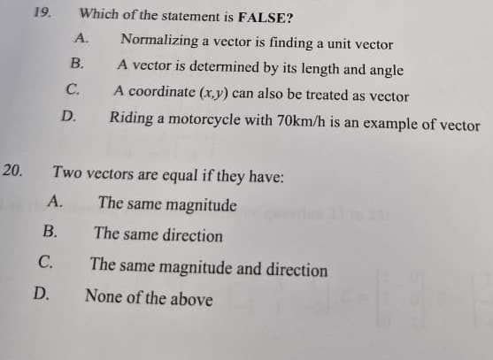 Which of the statement is FALSE?
A. Normalizing a vector is finding a unit vector
B. A vector is determined by its length and angle
C. A coordinate (x,y) can also be treated as vector
D. Riding a motorcycle with 70km/h is an example of vector
20. Two vectors are equal if they have:
A. The same magnitude
B. The same direction
C. The same magnitude and direction
D. None of the above