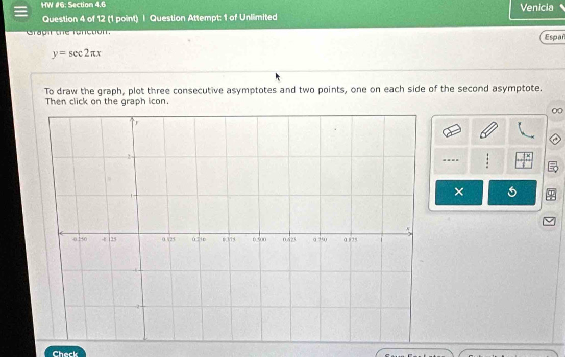 HW #6: Section 4.6 Venicia 
Question 4 of 12 (1 point) | Question Attempt: 1 of Unlimited 
Graph the runction. Españ
y=sec 2π x
To draw the graph, plot three consecutive asymptotes and two points, one on each side of the second asymptote. 
Then click on the graph icon.
∞
---- 
× 
I 
Check