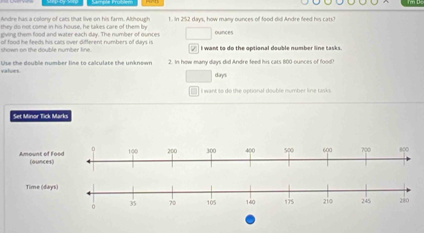 step-by step Sample Problem Hinks im Do 
Andre has a colony of cats that live on his farm. Although 1. In 252 days, how many ounces of food did Andre feed his cats? 
they do not come in his house, he takes care of them by 
giving them food and water each day. The number of ounces ounces 
of food he feeds his cats over different numbers of days is 
shown on the double number line. I want to do the optional double number line tasks. 
Use the double number line to calculate the unknown 2. In how many days did Andre feed his cats 800 ounces of food? 
values.
days
I want to do the optional double number line tasks. 
Set Minor Tick Marks 
Amount of F 
(ounces 
Time (da