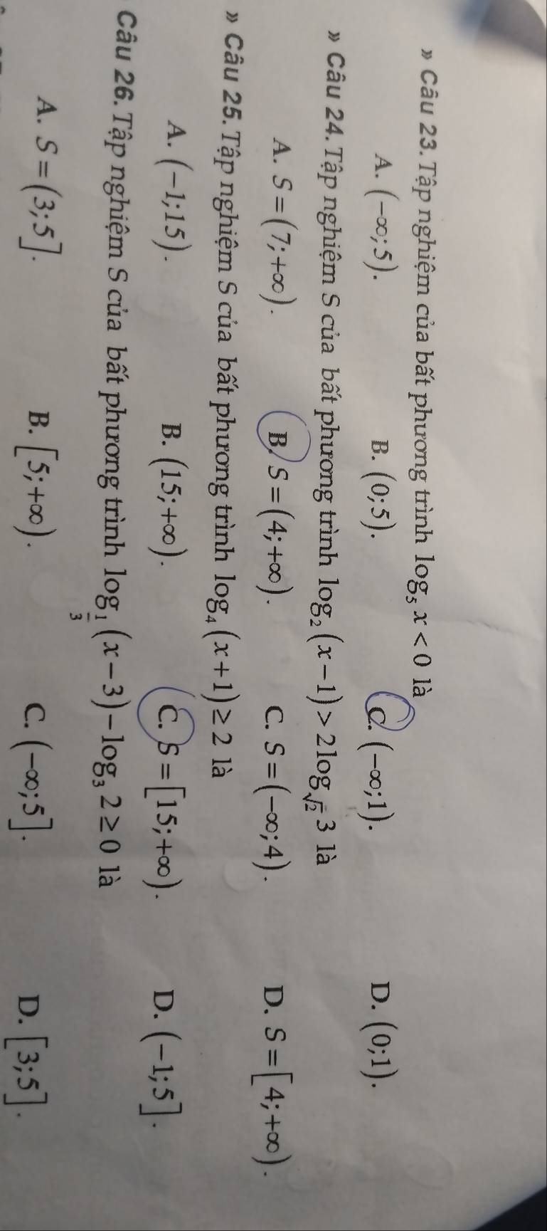 Tập nghiệm của bất phương trình log _5x<0</tex> là
A. (-∈fty ;5). (0;5). (-∈fty ;1). D. (0;1). 
B.
C
* Câu 24. Tập nghiệm S của bất phương trình log _2(x-1)>2log _sqrt(2)31a
A. S=(7;+∈fty ). S=(4;+∈fty ). 
B
C. S=(-∈fty ;4). S=[4;+∈fty ). 
D.
# Câu 25. Tập nghiệm S của bất phương trình log _4(x+1)≥ 21a
A. (-1;15).
B. (15;+∈fty ). S=[15;+∈fty ). (-1;5]. 
C.
D.
Câu 26. Tập nghiệm S của bất phương trình log _ 1/3 (x-3)-log _32≥ 0 là
A. S=(3;5].
B. [5;+∈fty ). C. (-∈fty ;5]. D. [3;5].