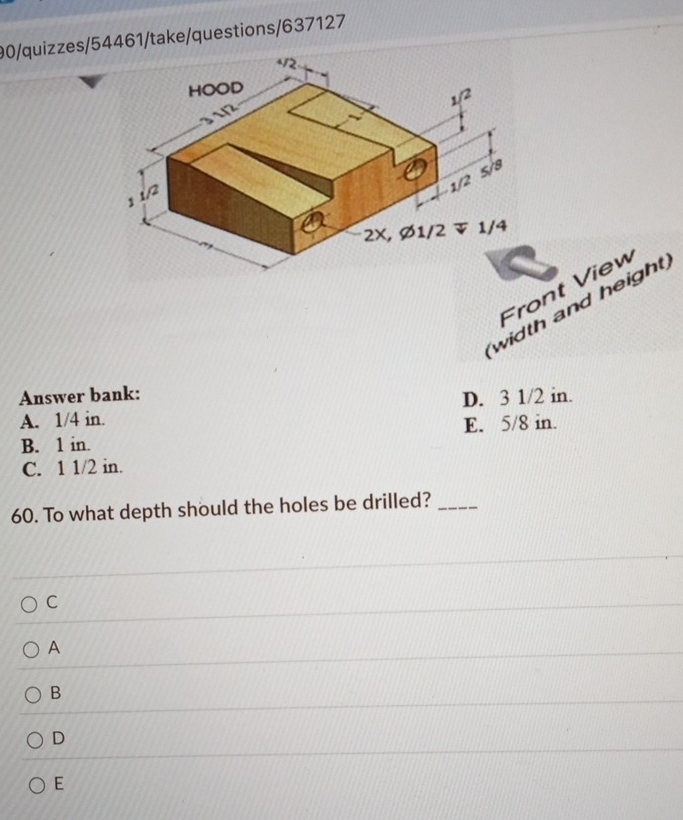 90/quizzes/54461/take/questions/637127
Front View
width and height,
Answer bank:
A. 1/4 in. D. 3 1/2 in.
B. 1 in. E. 5/8 in.
C. 1 1/2 in.
60. To what depth should the holes be drilled?_
C
A
B
D
E