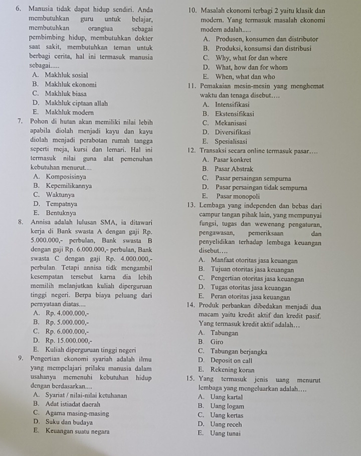 Manusia tidak dapat hidup sendiri. Anda 10. Masalah ekonomi terbagi 2 yaitu klasik dan
mcmbutuhkan guru untuk belajar, modern. Yang termasuk masalah ekonomi
membutuhkan orangtua scbagai modern adalah.....
pembimbing hidup, membutuhkan dokter A. Produsen, konsumen dan distributor
saat sakit, membutuhkan teman untuk B. Produksi, konsumsi dan distribusi
berbagi cerita, hal ini termasuk manusia C. Why, what for dan where
sebagai..... D. What, how dan for whom
A. Makhluk sosial E. When, what dan who
B. Makhluk ekonomi 11. Pemakaian mesin-mesin yang menghemat
C. Makhluk biasa waktu dan tenaga disebut…
D. Makhluk ciptaan allah A. Intensifikasi
E. Makhluk modern B. Ekstensifikasi
7. Pohon di hutan akan memiliki nilai lebih C. Mekanisasi
apabila diolah menjadi kayu dan kayu D. Diversifikasi
diolah menjadi perabotan rumah tangga E. Spesialisasi
seperti meja, kursi dan lemari. Hal ini 12. Transaksi secara online termasuk pasar…
termasuk nilai guna alat pemenuhan A. Pasar konkret
kebutuhan menurut.... B. Pasar Abstrak
A. Komposisinya C. Pasar persaingan sempurna
B. Kepemilikannya D. Pasar persaingan tidak sempurna
C. Waktunya E. Pasar monopoli
D. Tempatnya 13. Lembaga yang independen dan bebas dari
E. Bentuknya campur tangan pihak lain, yang mempunyai
8. Annisa adalah lulusan SMA, ia ditawari fungsi, tugas dan wewenang pengaturan,
kerja di Bank swasta A dengan gaji Rp. pengawasan, pemeriksaan dan
5.000.000,- perbulan, Bank swasta B penyelidikan terhadap lembaga keuangan
dengan gaji Rp. 6.000.000,- perbulan, Bank disebut……
swasta C dengan gaji Rp. 4.000.000,- A. Manfaat otoritas jasa keuangan
perbulan Tetapi annisa tidk mengambil B. Tujuan otoritas jasa keuangan
kesempatan tersebut karna dia lebih C. Pengertian otoritas jasa keuangan
memilih melanjutkan kuliah diperguruan D. Tugas otoritas jasa keuangan
tinggi negeri. Berpa biaya peluang dari E. Peran otoritas jasa keuangan
pernyataan diatas.... 14. Produk perbankan dibedakan menjadi dua
A. Rp. 4.000.000,- macam yaitu kredit aktif dan kredit pasif.
B. Rp. 5.000.000,- Yang termasuk kredit aktif adalah….
C. Rp. 6.000.000,- A. Tabungan
D. Rp. 15.000.000,- B. Giro
E. Kuliah diperguruan tinggi negeri C. Tabungan berjangka
9. Pengertian ekonomi syariah adalah ilmu D. Deposit on call
yang mempelajari prilaku manusia dalam E. Rekening koran
usahanya memenuhi kebutuhan hidup 15. Yang termasuk jenis uang menurut
dengan berdasarkan.... lembaga yang mengeluarkan adalah…
A. Syariat / nilai-nilai kctuhanan A. Uang kartal
B. Adat istiadat dacrah B. Uang logam
C. Agama masing-masing C. Uang kertas
D. Suku dan budaya D. Uang receh
E. Keuangan suatu negara E. Uang tunai