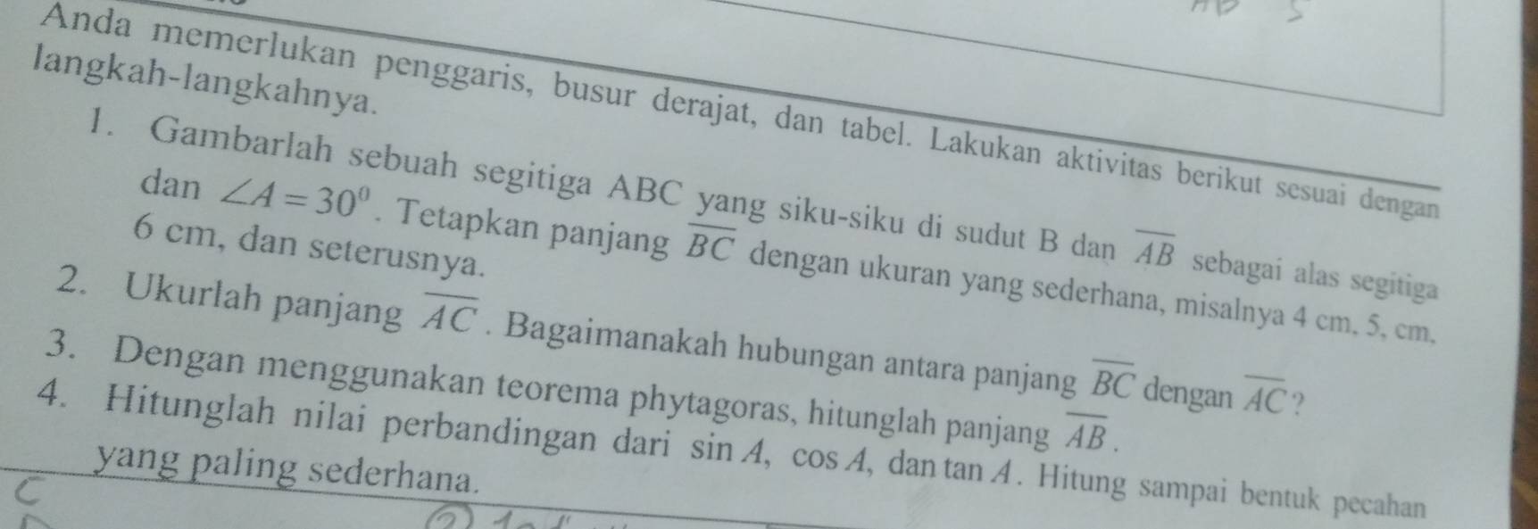 langkah-langkahnya. 
Anda memerlukan penggaris, busur derajat, dan tabel. Lakukan aktivitas berikut sesuai dengan 
1. Gambarlah sebuah segitiga ABC yang siku-siku di sudut B dan overline AB sebagaí alas segitiga
6 cm, dan seterusnya. 
dan ∠ A=30°. Tetapkan panjang overline BC dengan ukuran yang sederhana, misalnya 4 cm. 5, cm, 
2. Ukurlah panjang overline AC. Bagaimanakah hubungan antara panjang overline BC dengan overline AC ? 
3. Dengan menggunakan teorema phytagoras, hitunglah panjang overline AB. 
4. Hitunglah nilai perbandingan dari sin A, cos A , dan tan A. Hitung sampai bentuk pecahan 
yang paling sederhana.