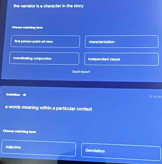 the narrator is a character in the story
Choose matching term
first person point-of-view characterization
coordinating conjunction independent clause
Don't know?
Definition 17 of 20
a words meaning within a particular context
Choose matching term
Adjective Denotation