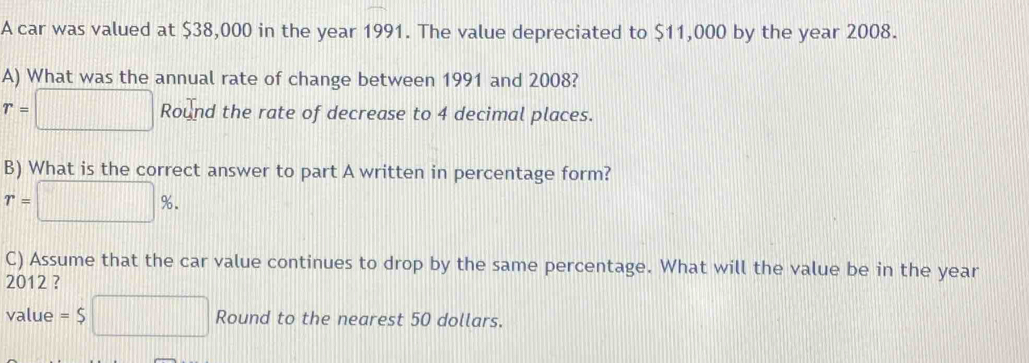 A car was valued at $38,000 in the year 1991. The value depreciated to $11,000 by the year 2008. 
A) What was the annual rate of change between 1991 and 2008?
r=□ Rol_1 ound the rate of decrease to 4 decimal places. 
B) What is the correct answer to part A written in percentage form?
r=□ %. 
C) Assume that the car value continues to drop by the same percentage. What will the value be in the year
2012 ? 
value =$□ Round to the nearest 50 dollars.