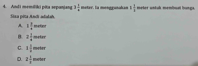 Andi memiliki pita sepanjang 3 1/4 meter. Ia menggunakan 1 1/2  meter untuk membuat bunga.
Sisa pita Andi adalah.
A. 1 3/4 meter
B. 2 1/4 meter
C. 1 1/2 meter
D. 2 1/2 meter