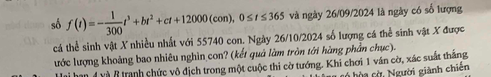 số f(t)=- 1/300 t^3+bt^2+ct+12000(con), 0≤ t≤ 365 và ngày 26/09/2024 là ngày có số lượng 
cá thể sinh vật X nhiều nhất với 55740 con. Ngày 26/10/2024 số lượng cá thể sinh vật X được 
lước lượng khoảng bao nhiêu nghìn con? (kết quả làm tròn tới hàng phần chục). 
han 4 và 8 tranh chức vô địch trong một cuộc thi cờ tướng. Khi chơi 1 ván cờ, xác suất thắng 
có hò a c ờ , Người giành chiến