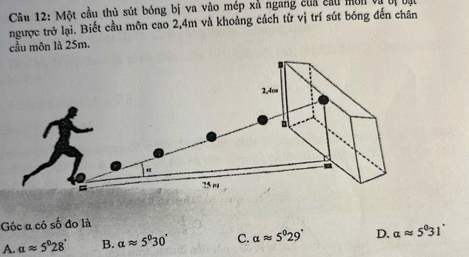 Một cầu thủ sút bóng bị va vào mép xà ngang của cầu môn và bị bạt
ngược trở lại. Biết cầu môn cao 2, 4m và khoảng cách từ vị trí sút bóng đến chân
cầu môn là 25m.
Góc α có số đo là
A. alpha approx 5°28' B. alpha approx 5°30' C. alpha approx 5^029' D. alpha approx 5^031°