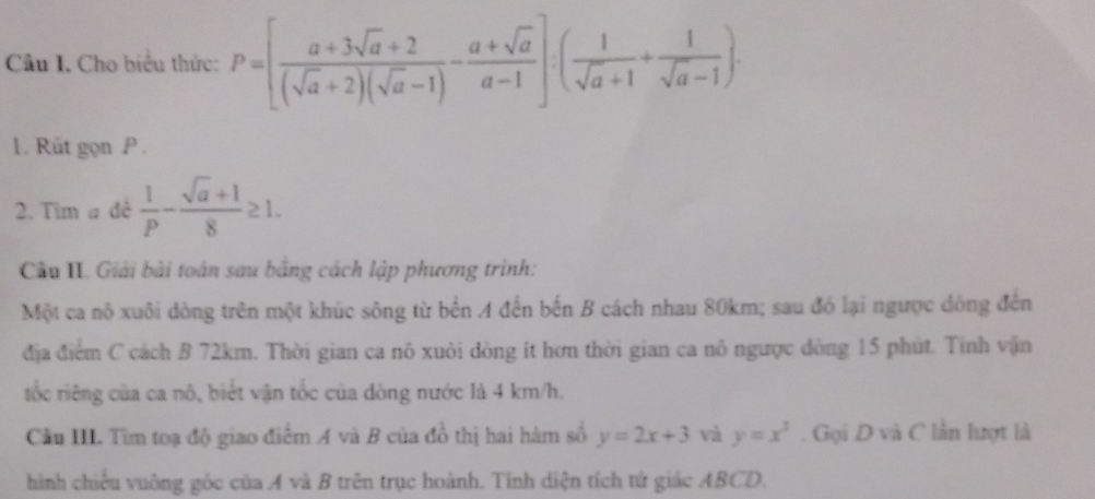 Cho biểu thức: P=[ (a+3sqrt(a)+2)/(sqrt(a)+2)(sqrt(a)-1) - (a+sqrt(a))/a-1 ]:( 1/sqrt(a)+1 + 1/sqrt(a)-1 ). 
1. Rút gọn P. 
2. Tim a đê  1/p - (sqrt(a)+1)/8 ≥ 1. 
Cầu II. Giải bài toán sau bằng cách lập phương trình: 
Một ca nô xuôi dòng trên một khúc sông từ bến A đến bến B cách nhau 80km; sau đó lại ngược dông đến 
địa điểm C cách B 72km. Thời gian ca nô xuôi dòng ít hơn thời gian ca nô ngược dòng 15 phút. Tính vận 
tốc riêng của ca nô, biết vận tốc của dòng nước là 4 km/h. 
Cầu III. Tìm toạ độ giao điểm A và B của đồ thị hai hàm số y=2x+3 và y=x^3. Gọi D và C lần lượt là 
hình chiếu vuông gốc của A và B trên trục hoành. Tính diện tích tử giác ABCD.