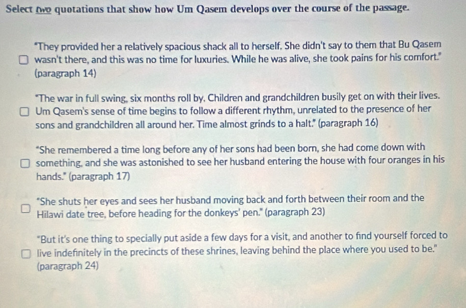 Select oe quotations that show how Um Qasem develops over the course of the passage. 
“They provided her a relatively spacious shack all to herself. She didn't say to them that Bu Qasem 
wasn't there, and this was no time for luxuries. While he was alive, she took pains for his comfort." 
(paragraph 14) 
"The war in full swing, six months roll by, Children and grandchildren busily get on with their lives. 
Um Qasem's sense of time begins to follow a different rhythm, unrelated to the presence of her 
sons and grandchildren all around her. Time almost grinds to a halt." (paragraph 16) 
“She remembered a time long before any of her sons had been born, she had come down with 
something, and she was astonished to see her husband entering the house with four oranges in his 
hands." (paragraph 17) 
“She shuts her eyes and sees her husband moving back and forth between their room and the 
Hilawi date tree, before heading for the donkeys' pen." (paragraph 23) 
"But it's one thing to specially put aside a few days for a visit, and another to find yourself forced to 
live indefnitely in the precincts of these shrines, leaving behind the place where you used to be." 
(paragraph 24)