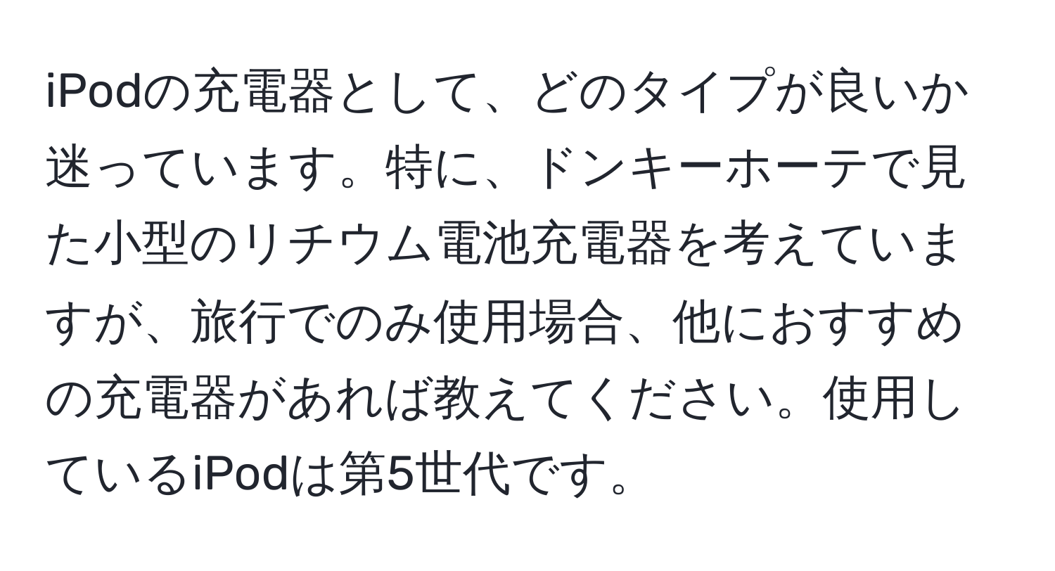 iPodの充電器として、どのタイプが良いか迷っています。特に、ドンキーホーテで見た小型のリチウム電池充電器を考えていますが、旅行でのみ使用場合、他におすすめの充電器があれば教えてください。使用しているiPodは第5世代です。