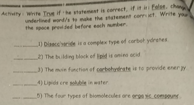 Activity: Write True if the statement is correct, if it is; False, chang 
underlined word/s to make the statement corr(ct. Write your 
the space provided before each number. 
_1) Disaccharide is a complex type of carbok ydrates. 
_2) The building block of lipid is amino acid. 
_3) The main function of carbohydrate is to provide ener gy 
_4) Lipids cre soluble in water. 
_5) The four types of biomolecules are orgaic compouns