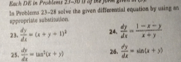 Each DE in Problems 23-30 is of the form give 
In Problems 23-28 solve the given differential equation by using an 
appropriate substitution. 
23.  dy/dx =(x+y+1)^2 24.  dy/dx = (1-x-y)/x+y 
25.  dy/dx =tan^2(x+y) 26.  dy/dx =sin (x+y)