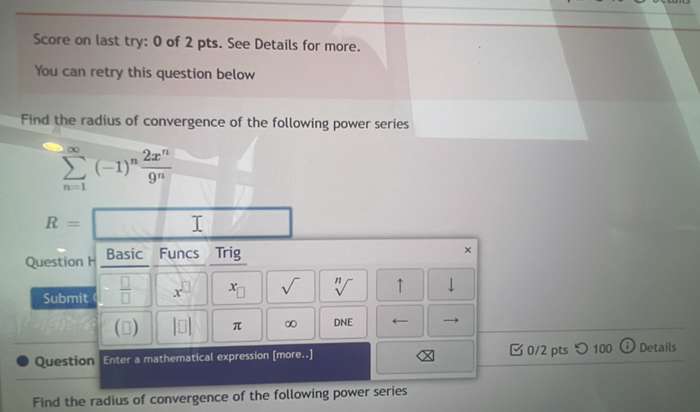 Score on last try: 0 of 2 pts. See Details for more. 
You can retry this question below 
Find the radius of convergence of the following power series
sumlimits _(n=1)^(∈fty)(-1)^n 2x^n/9^n 
R=□
Question H Basic Funcs Trig 
× 
Submit  □ /□   x^(□) x_□  sqrt() sqrt[n]() ↑ 
(□ |□ endvmatrix π ∞ DNE ← 
Question Enter a mathematical expression [more..] 0/2 pts つ 100 Details 
Find the radius of convergence of the following power series