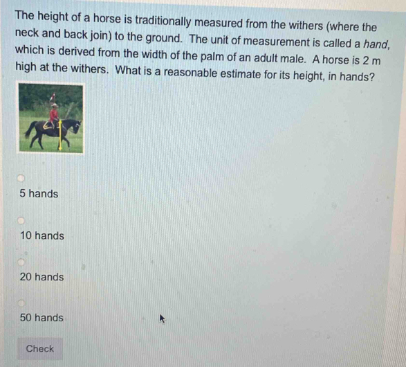 The height of a horse is traditionally measured from the withers (where the
neck and back join) to the ground. The unit of measurement is called a hand,
which is derived from the width of the palm of an adult male. A horse is 2 m
high at the withers. What is a reasonable estimate for its height, in hands?
5 hands
10 hands
20 hands
50 hands
Check