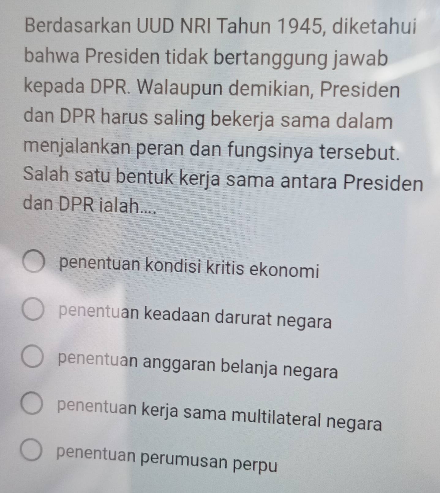 Berdasarkan UUD NRI Tahun 1945, diketahui
bahwa Presiden tidak bertanggung jawab
kepada DPR. Walaupun demikian, Presiden
dan DPR harus saling bekerja sama dalam
menjalankan peran dan fungsinya tersebut.
Salah satu bentuk kerja sama antara Presiden
dan DPR ialah....
penentuan kondisi kritis ekonomi
penentuan keadaan darurat negara
penentuan anggaran belanja negara
penentuan kerja sama multilateral negara
penentuan perumusan perpu