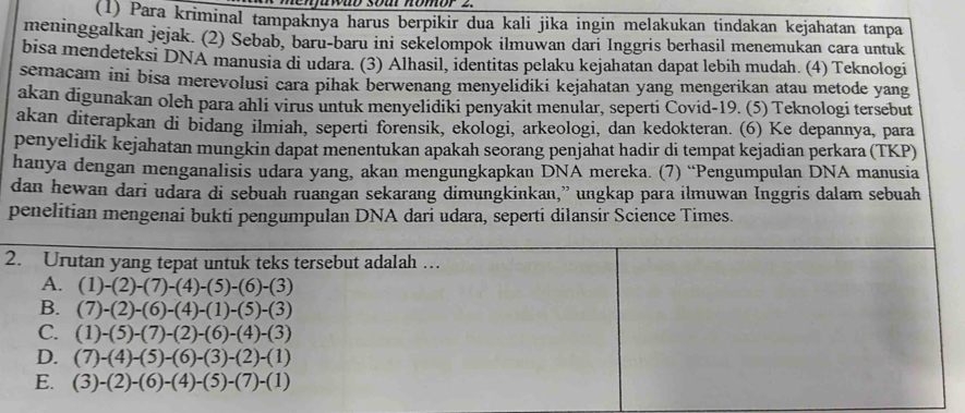 memawab soa nomor 2.
(1) Para kriminal tampaknya harus berpikir dua kali jika ingin melakukan tindakan kejahatan tanpa
meninggalkan jejak. (2) Sebab, baru-baru ini sekelompok ilmuwan dari Inggris berhasil menemukan cara untuk
bisa mendeteksi DNA manusia di udara. (3) Alhasil, identitas pelaku kejahatan dapat lebih mudah. (4) Teknologi
semacam ini bisa merevolusi cara pihak berwenang menyelidiki kejahatan yang mengerikan atau metode yang
akan digunakan oleh para ahli virus untuk menyelidiki penyakit menular, seperti Covid-19. (5) Teknologi tersebut
akan diterapkan di bidang ilmiah, seperti forensik, ekologi, arkeologi, dan kedokteran. (6) Ke depannya, para
penyelidik kejahatan mungkin dapat menentukan apakah seorang penjahat hadir di tempat kejadian perkara (TKP)
hanya dengan menganalisis udara yang, akan mengungkapkan DNÄ mereka. (7) “Pengumpulan DNA manusia
dan hewan dari udara di sebuah ruangan sekarang dimungkinkan,” ungkap para ilmuwan Inggris dalam sebuah
penelitian mengenai bukti pengumpulan DNA dari udara, seperti dilansir Science Times.
2. Urutan yang tepat untuk teks tersebut adalah …
A. (1)-(2)-(7)-(4)-(5)-(6)-(3)
B. (7)-(2)-(6)-(4)-(1)-(5)-(3)
C. (1)-(5)-(7)-(2)-(6)-(4)-(3)
D. (7)-(4)-(5)-(6)-(3)-(2)-(1)
E. (3)-(2)-(6)-(4)-(5)-(7)-(1)