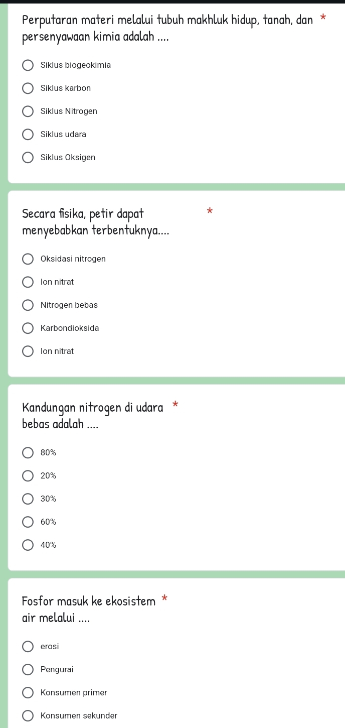 Perputaran materi melalui tubuh makhluk hidup, tanah, dan *
persenyawaan kimia adalah ....
Siklus biogeokimia
Siklus karbon
Siklus Nitrogen
Siklus udara
Siklus Oksigen
Secara fisika, petir dapat
menyebabkan terbentuknya....
Oksidasi nitrogen
Ion nitrat
Nitrogen bebas
Karbondioksida
Ion nitrat
Kandungan nitrogen di udara *
bebas adalah ....
80%
20%
30%
60%
40%
Fosfor masuk ke ekosistem *
air melalui ....
erosi
Pengurai
Konsumen primer
Konsumen sekunder