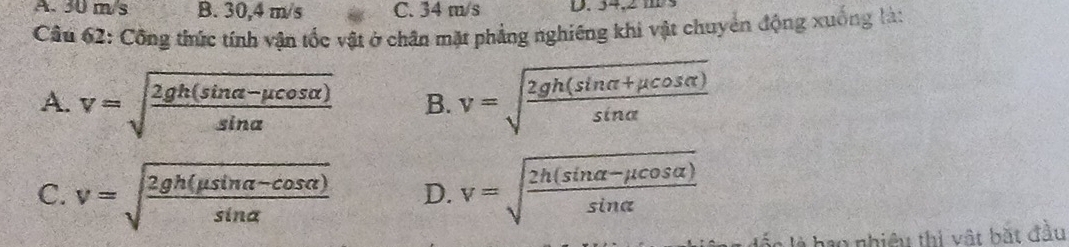 A. 30 m/s B. 30,4 m/s C. 34 m/s D. 34, 
Cầu 62: Công thức tính vận tốc vật ở chân mặt phẳng nghiêng khi vật chuyên động xuống là:
A. v=sqrt(frac 2gh(sin alpha -mu cos alpha ))sin alpha  B. v=sqrt(frac 2gh(sin alpha +mu cos alpha ))sin alpha 
C. v=sqrt(frac 2gh(mu sin alpha -cos alpha ))sin alpha  D. v=sqrt(frac 2h(sin alpha -mu cos alpha ))sin alpha 
là hao nhiều thị vật bắt đầu