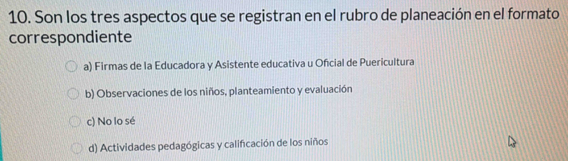 Son los tres aspectos que se registran en el rubro de planeación en el formato
correspondiente
a) Firmas de la Educadora y Asistente educativa u Oñcial de Puericultura
b) Observaciones de los niños, planteamiento y evaluación
c) No lo sé
d) Actividades pedagógicas y calificación de los niños