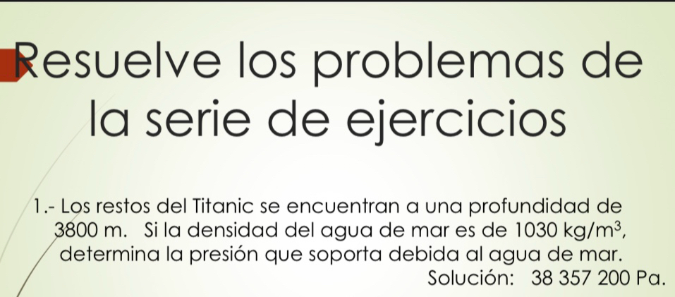 Resuelve los problemas de 
la serie de ejercicios 
1.- Los restos del Titanic se encuentran a una profundidad de
3800 m. Si la densidad del agua de mar es de 1030kg/m^3, 
determina la presión que soporta debida al agua de mar. 
Solución: 38 357 200 Pa.