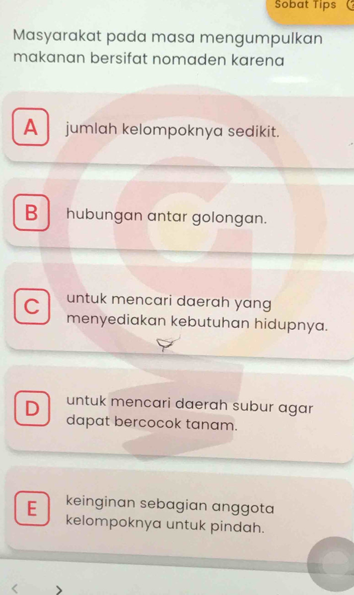 Sobat Tips
Masyarakat pada masa mengumpulkan
makanan bersifat nomaden karena
A jumlah kelompoknya sedikit.
B hubungan antar golongan.
C untuk mencari daerah yang
menyediakan kebutuhan hidupnya.
D untuk mencari daerah subur agar
dapat bercocok tanam.
E keinginan sebagian anggota
kelompoknya untuk pindah.
<