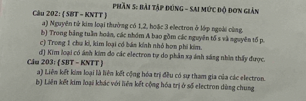 PhầN 5: BÀI TậP đÚNG - SAI MứC độ đơN Giản 
Câu 202:  SBT - KNTT  
a) Nguyên tử kim loại thường có 1, 2, hoặc 3 electron ở lớp ngoài cùng. 
b) Trong bảng tuần hoàn, các nhóm A bao gồm các nguyên tố s và nguyên tố p. 
c) Trong 1 chu kì, kim loại có bán kính nhỏ hơn phi kim. 
d) Kim loại có ánh kim do các electron tự do phản xạ ánh sáng nhìn thấy được. 
Câu 203:  SBT - KNTT  
a) Liên kết kim loại là liên kết cộng hóa trị đều có sự tham gia của các electron. 
b) Liên kết kim loại khác với liên kết cộng hóa trị ở số electron dùng chung