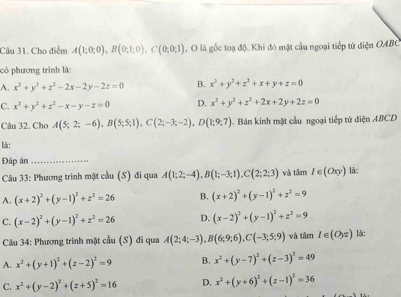 Cho điểm A(1;0;0),B(0;1;0),C(0;0;1) , O là gốc toạ độ. Khi đó mặt cầu ngoại tiếp tứ diện OABC
có phương trình là:
A. x^2+y^2+z^2-2x-2y-2z=0
B. x^2+y^2+z^2+x+y+z=0
C. x^2+y^2+z^2-x-y-z=0
D. x^2+y^2+z^2+2x+2y+2z=0
Câu 32. Cho A(5;2;-6),B(5;5;1),C(2;-3;-2),D(1;9;7). Bán kính mặt cầu ngoại tiếp tứ diện ABCD
là:
Đáp án_
Câu 33: Phương trình mặt cầu (S) đi qua A(1;2;-4),B(1;-3;1),C(2;2;3) và tan I∈ (Oxy) là:
A. (x+2)^2+(y-1)^2+z^2=26 B. (x+2)^2+(y-1)^2+z^2=9
C. (x-2)^2+(y-1)^2+z^2=26
D. (x-2)^2+(y-1)^2+z^2=9
Câu 34: Phương trình mặt cầu (S) đi qua A(2;4;-3),B(6;9;6),C(-3;5;9) và tan I∈ (Oyz) là:
A. x^2+(y+1)^2+(z-2)^2=9 B. x^2+(y-7)^2+(z-3)^2=49
C. x^2+(y-2)^2+(z+5)^2=16
D. x^2+(y+6)^2+(z-1)^2=36