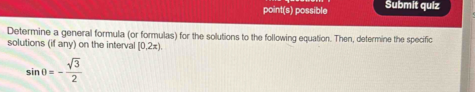 point(s) possible Submit quiz 
Determine a general formula (or formulas) for the solutions to the following equation. Then, determine the specific 
solutions (if any) on the interval [0,2π ).
sin θ =- sqrt(3)/2 